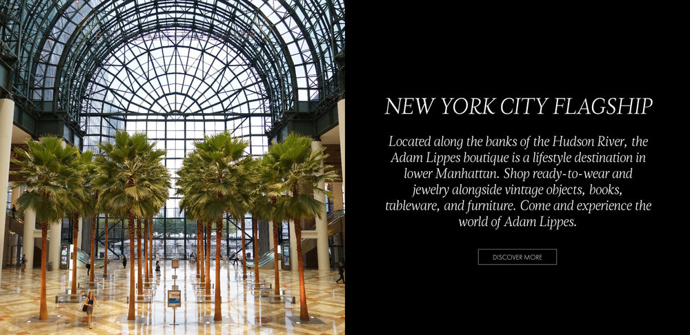 New York City Flagship. Located along the banks of the Hudson River, the Adam Lippes boutique is a lifestyle destination in lower Manhattan. Shop ready-to-wear and jewelry alongside vintage objects, books, tableware, and furniture. Come and experience the world of Adam Lippes. Discover More.  An image on the left of the interior of a building with a glass rotunda ceiling and palm trees.
